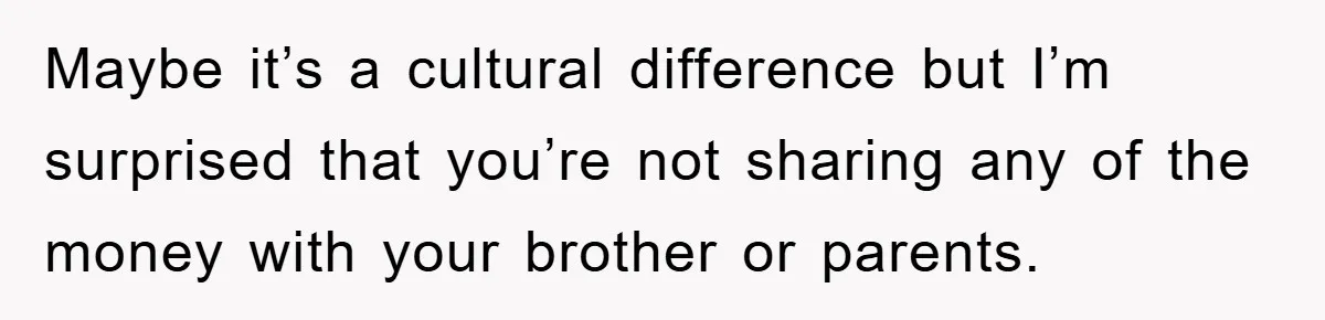 Maybe it’s a cultural difference but I’m surprised that you’re not sharing any of the money with your brother or parents.