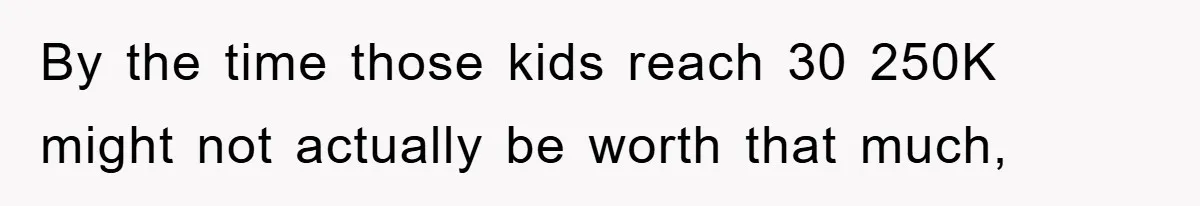 By the time those kids reach 30 250K might not actually be worth that much,