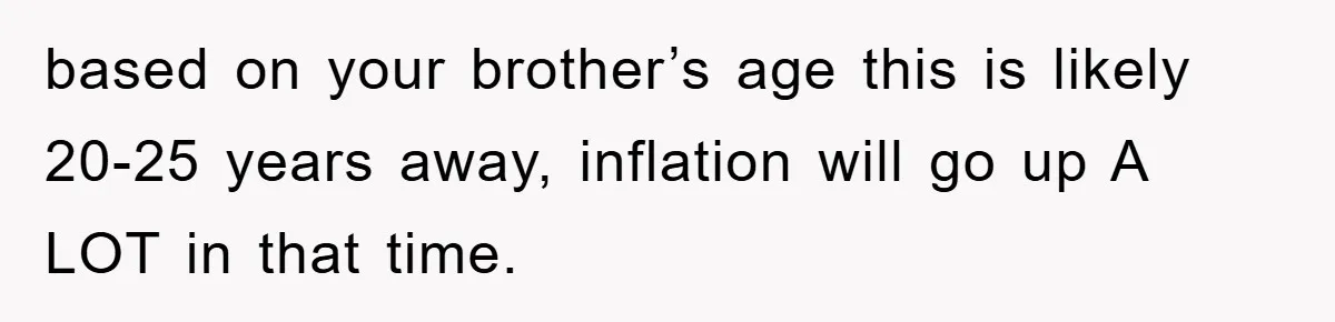 based on your brother’s age this is likely 20-25 years away, inflation will go up A LOT in that time.