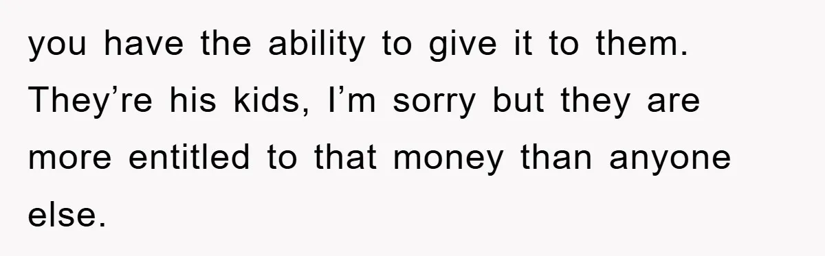 you have the ability to give it to them. They’re his kids, I’m sorry but they are more entitled to that money than anyone else.