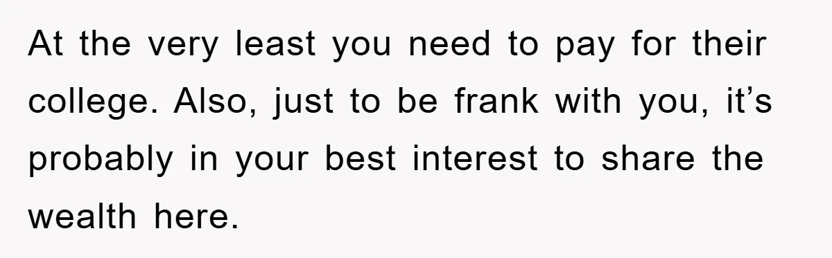 At the very least you need to pay for their college. Also, just to be frank with you, it’s probably in your best interest to share the wealth here.