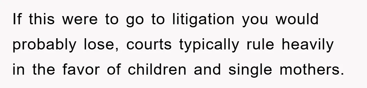 If this were to go to litigation you would probably lose, courts typically rule heavily in the favor of children and single mothers.