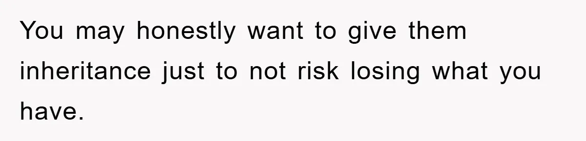You may honestly want to give them inheritance just to not risk losing what you have.