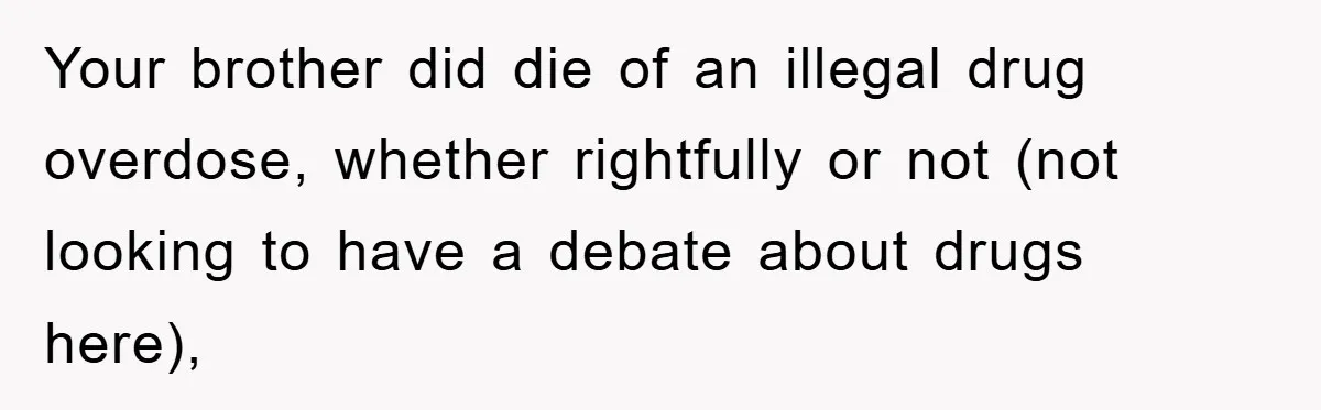Your brother did die of an illegal drug overdose, whether rightfully or not (not looking to have a debate about drugs here),