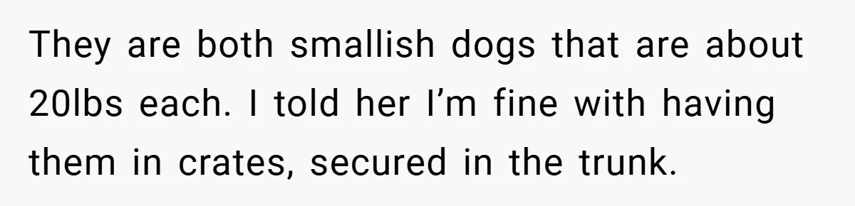 They are both smallish dogs that are about 20lbs each. I told her I’m fine with having them in crates, secured in the trunk.