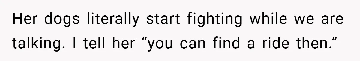 Her dogs literally start fighting while we are talking. I tell her “you can find a ride then.”