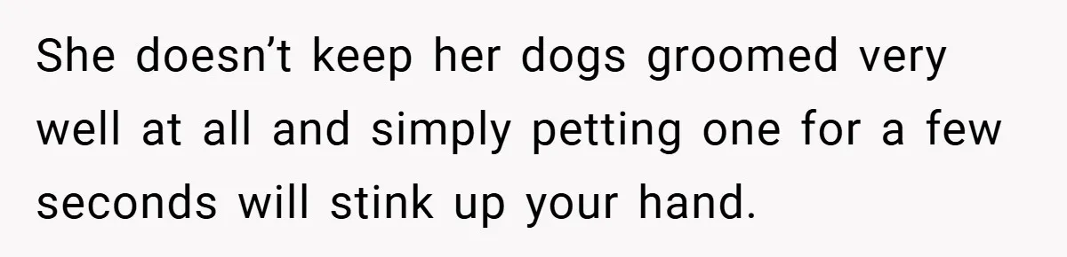 She doesn’t keep her dogs groomed very well at all and simply petting one for a few seconds will stink up your hand.