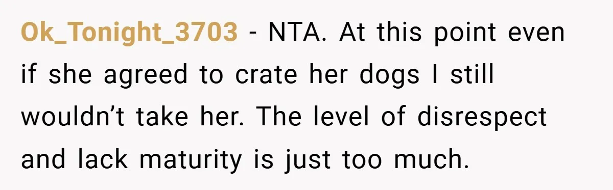 Ok_Tonight_3703 − NTA. At this point even if she agreed to crate her dogs I still wouldn’t take her. The level of disrespect and lack maturity is just too much.