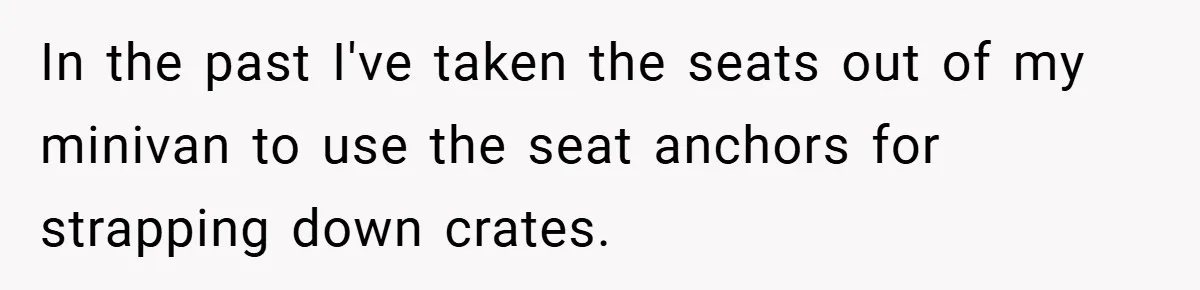 In the past I've taken the seats out of my minivan to use the seat anchors for strapping down crates.