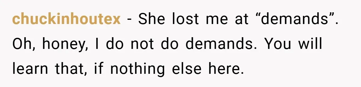 chuckinhoutex − She lost me at “demands”. Oh, honey, I do not do demands. You will learn that, if nothing else here.