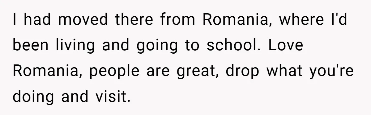 I had moved there from Romania, where I'd been living and going to school. Love Romania, people are great, drop what you're doing and visit.