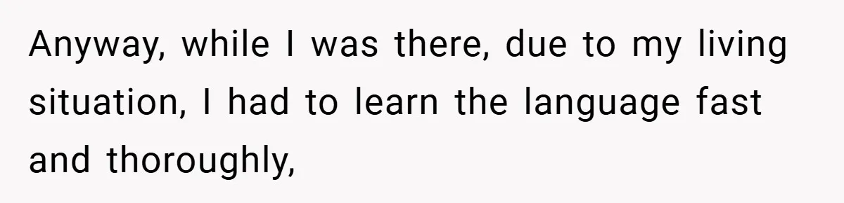 Anyway, while I was there, due to my living situation, I had to learn the language fast and thoroughly,