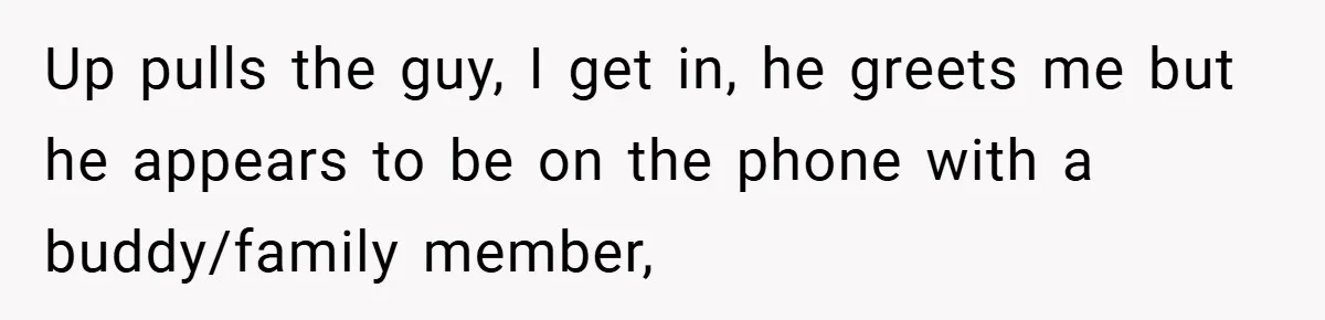 Up pulls the guy, I get in, he greets me but he appears to be on the phone with a buddy/family member,