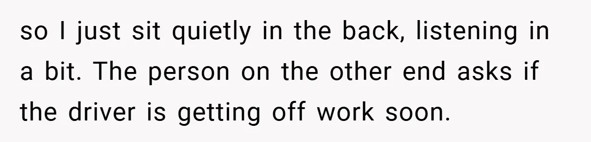 so I just sit quietly in the back, listening in a bit. The person on the other end asks if the driver is getting off work soon.