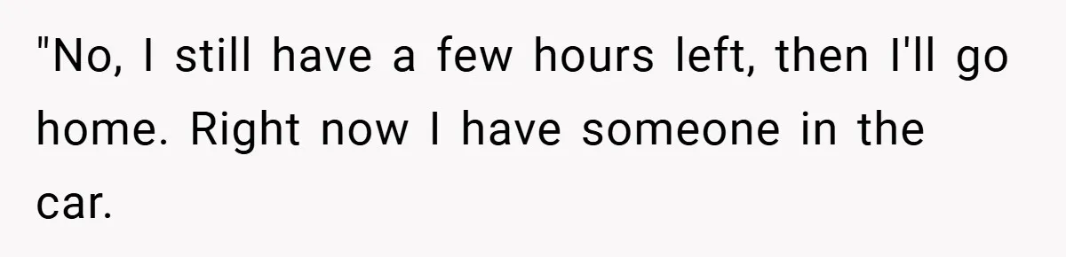 "No, I still have a few hours left, then I'll go home. Right now I have someone in the car.