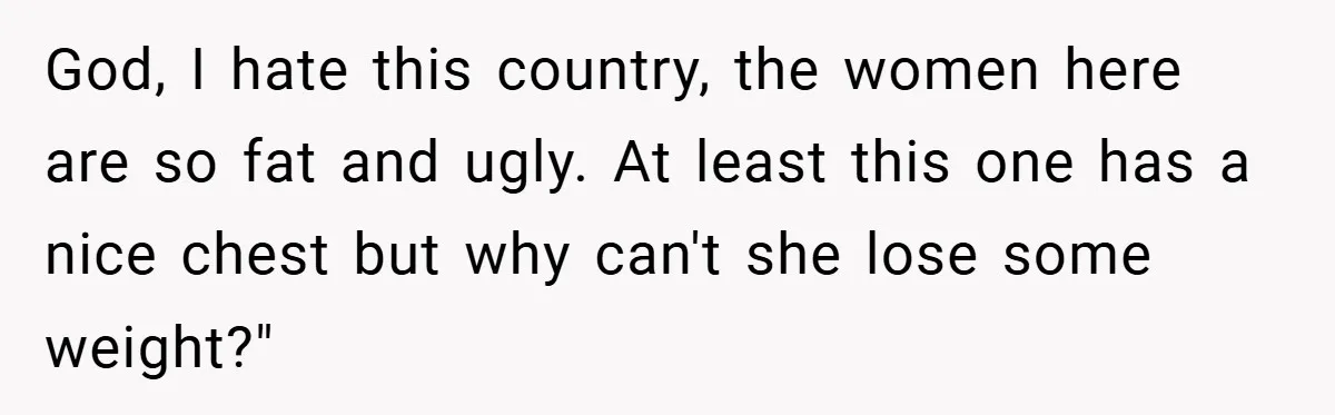 God, I hate this country, the women here are so fat and ugly. At least this one has a nice chest but why can't she lose some weight?"