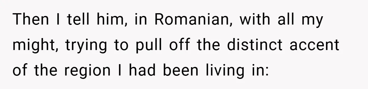 Then I tell him, in Romanian, with all my might, trying to pull off the distinct accent of the region I had been living in:
