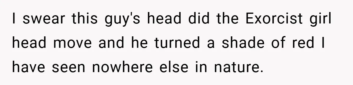 I swear this guy's head did the Exorcist girl head move and he turned a shade of red I have seen nowhere else in nature.
