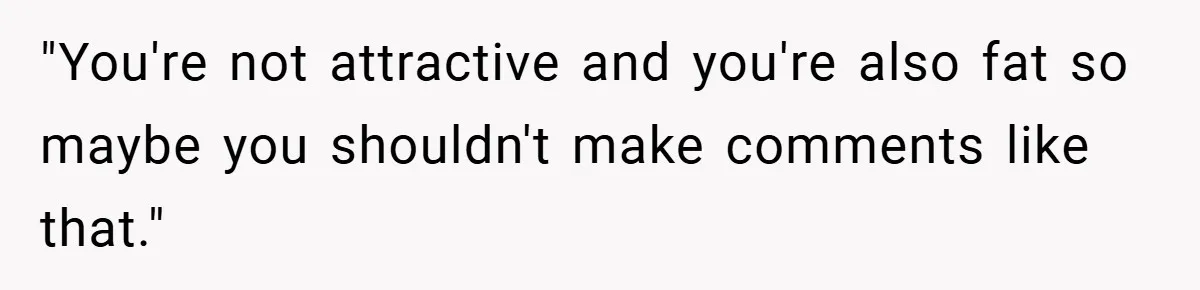 "You're not attractive and you're also fat so maybe you shouldn't make comments like that."