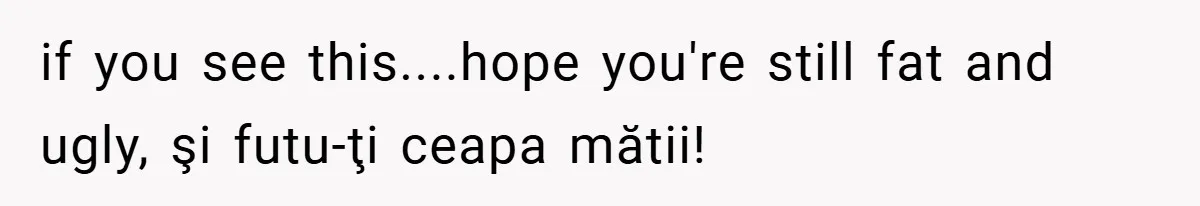 if you see this....hope you're still fat and ugly, şi futu-ţi ceapa mătii!