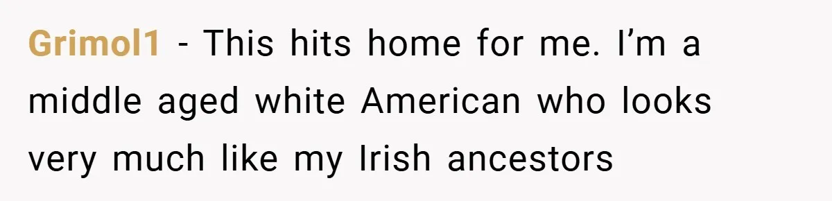 Grimol1 − This hits home for me. I’m a middle aged white American who looks very much like my Irish ancestors
