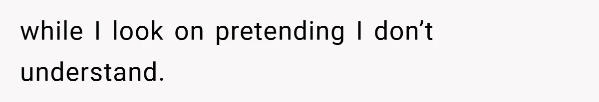 while I look on pretending I don’t understand.