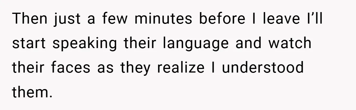 Then just a few minutes before I leave I’ll start speaking their language and watch their faces as they realize I understood them.
