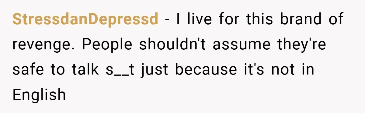 StressdanDepressd − I live for this brand of revenge. People shouldn't assume they're safe to talk s__t just because it's not in English