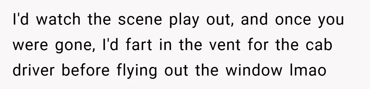I'd watch the scene play out, and once you were gone, I'd fart in the vent for the cab driver before flying out the window lmao