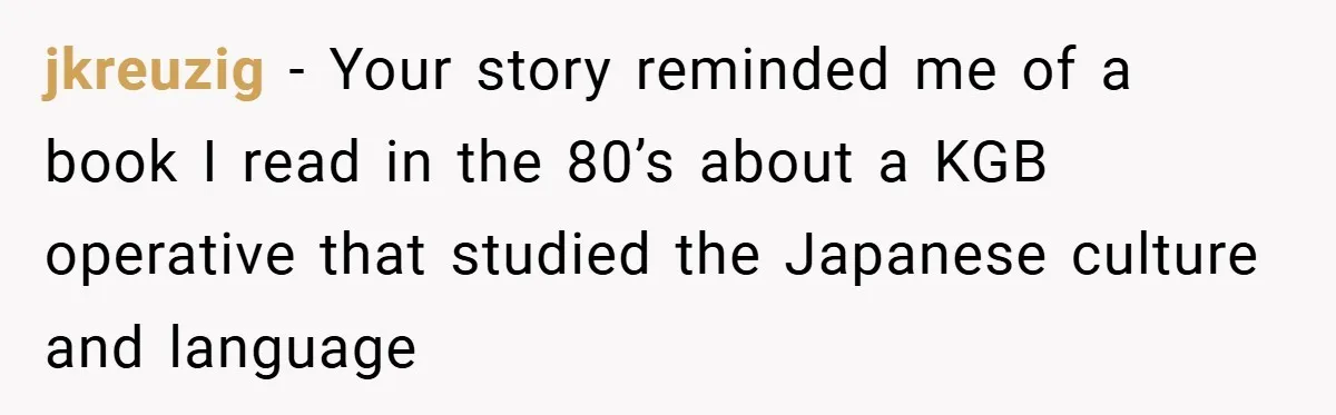 jkreuzig − Your story reminded me of a book I read in the 80’s about a KGB operative that studied the Japanese culture and language