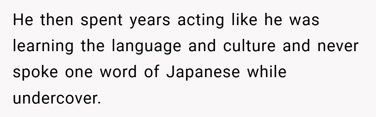 He then spent years acting like he was learning the language and culture and never spoke one word of Japanese while undercover.