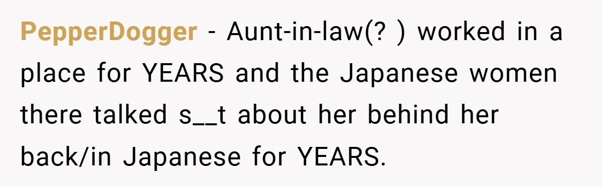 PepperDogger − Aunt-in-law(? ) worked in a place for YEARS and the Japanese women there talked s__t about her behind her back/in Japanese for YEARS.