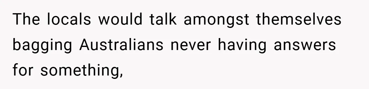 The locals would talk amongst themselves bagging Australians never having answers for something,