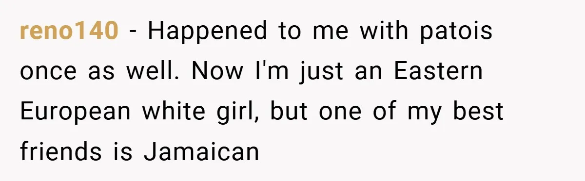 reno140 − Happened to me with patois once as well. Now I'm just an Eastern European white girl, but one of my best friends is Jamaican