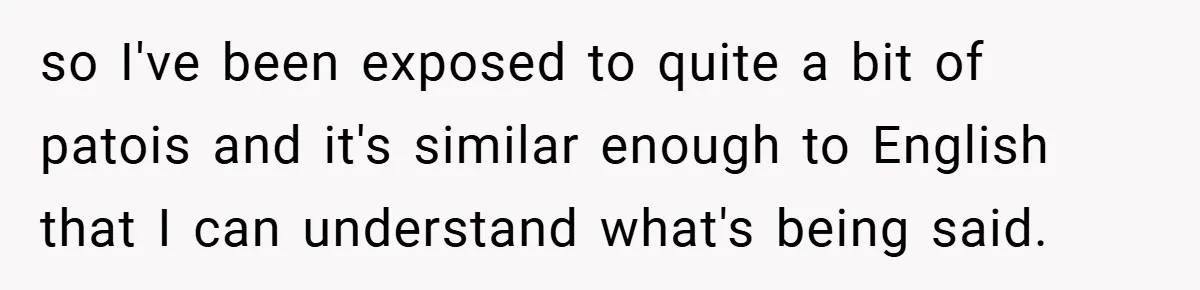 so I've been exposed to quite a bit of patois and it's similar enough to English that I can understand what's being said.