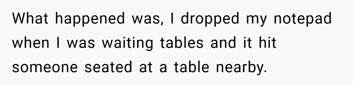 What happened was, I dropped my notepad when I was waiting tables and it hit someone seated at a table nearby.