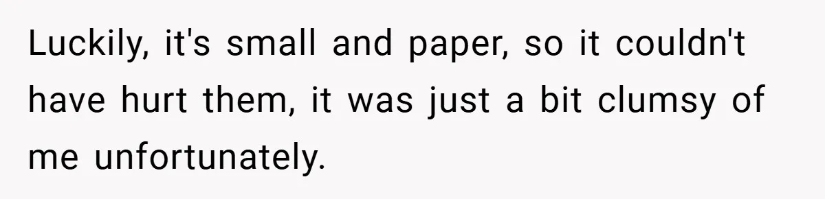 Luckily, it's small and paper, so it couldn't have hurt them, it was just a bit clumsy of me unfortunately.