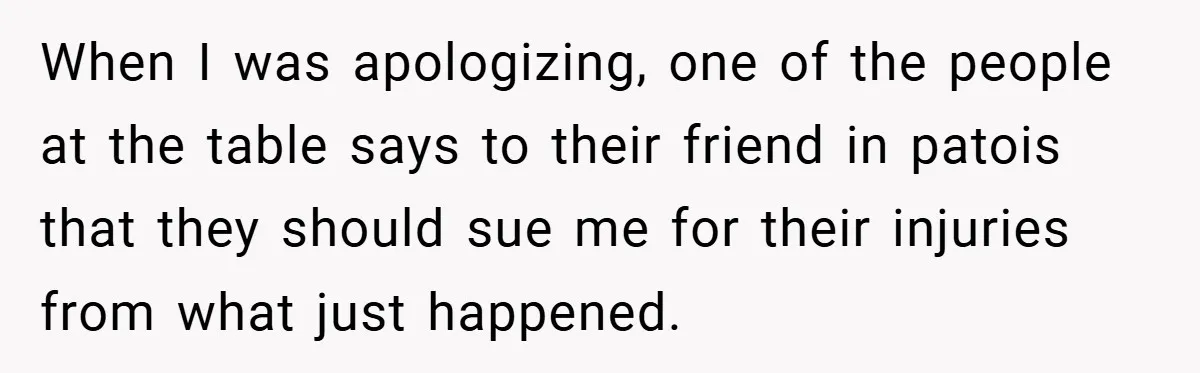 When I was apologizing, one of the people at the table says to their friend in patois that they should sue me for their injuries from what just happened.