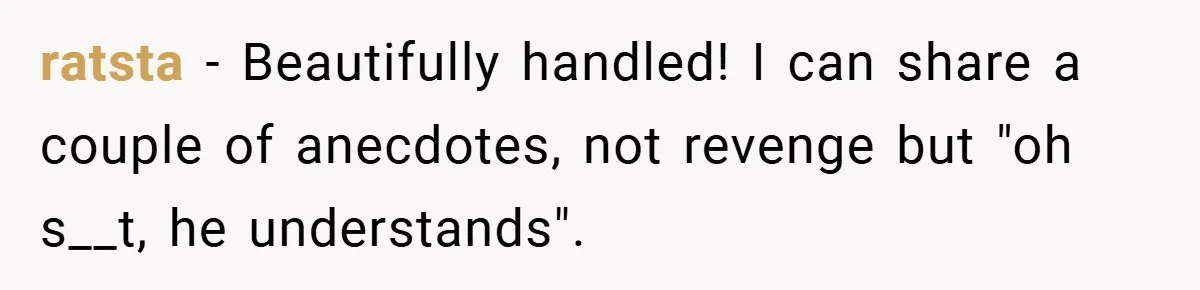ratsta − Beautifully handled! I can share a couple of anecdotes, not revenge but "oh s__t, he understands".