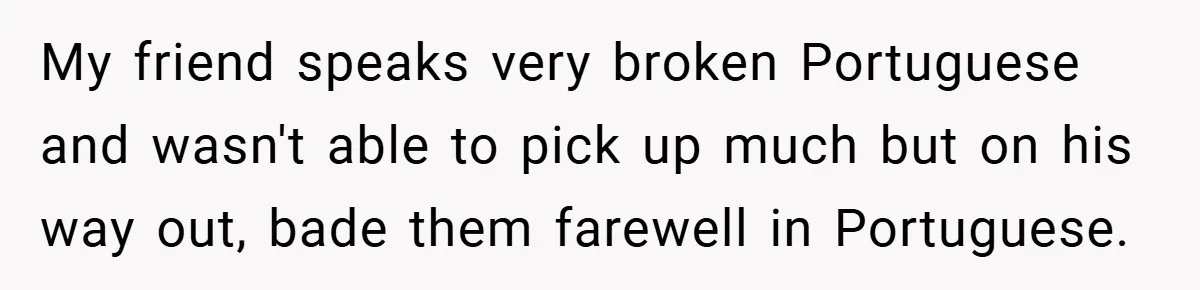 My friend speaks very broken Portuguese and wasn't able to pick up much but on his way out, bade them farewell in Portuguese.