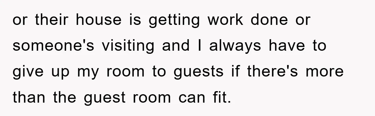 or their house is getting work done or someone's visiting and I always have to give up my room to guests if there's more than the guest room can fit.