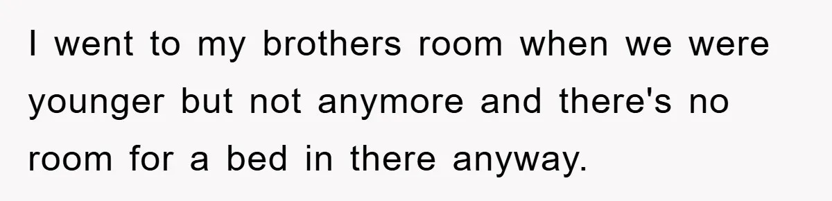 I went to my brothers room when we were younger but not anymore and there's no room for a bed in there anyway.