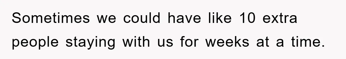 Sometimes we could have like 10 extra people staying with us for weeks at a time.