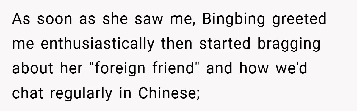 As soon as she saw me, Bingbing greeted me enthusiastically then started bragging about her "foreign friend" and how we'd chat regularly in Chinese;