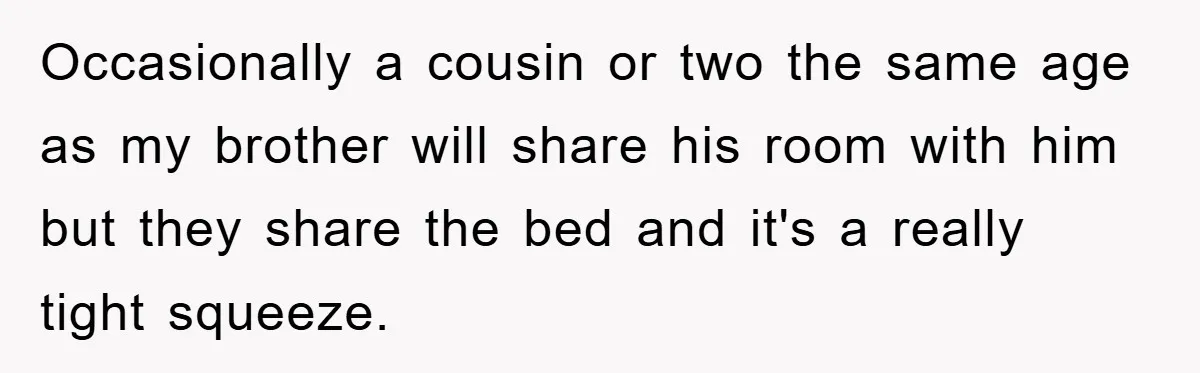 Occasionally a cousin or two the same age as my brother will share his room with him but they share the bed and it's a really tight squeeze.