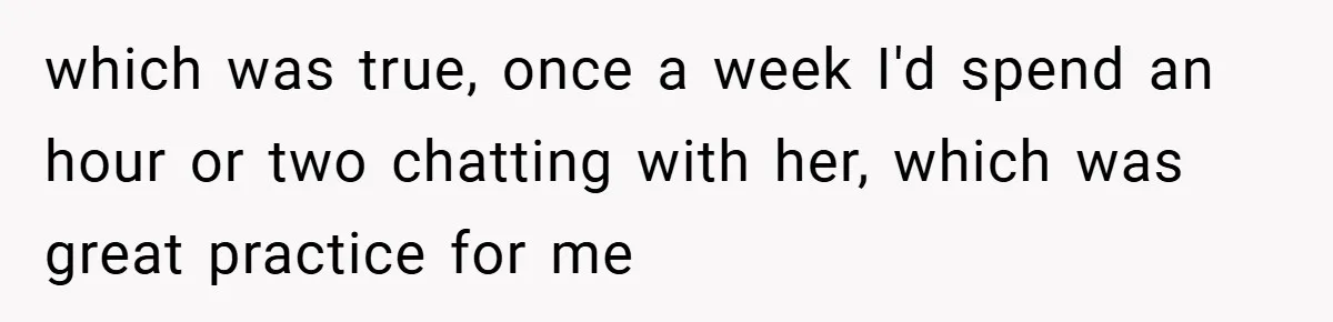 which was true, once a week I'd spend an hour or two chatting with her, which was great practice for me