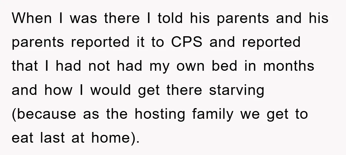 When I was there I told his parents and his parents reported it to CPS and reported that I had not had my own bed in months and how I...