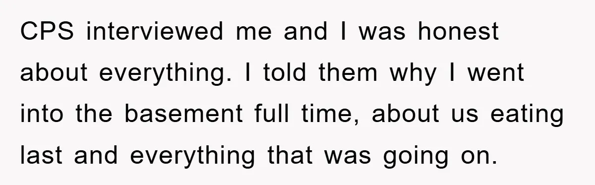 CPS interviewed me and I was honest about everything. I told them why I went into the basement full time, about us eating last and everything that was going on.