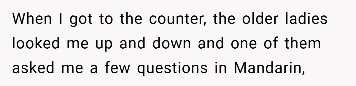 When I got to the counter, the older ladies looked me up and down and one of them asked me a few questions in Mandarin,