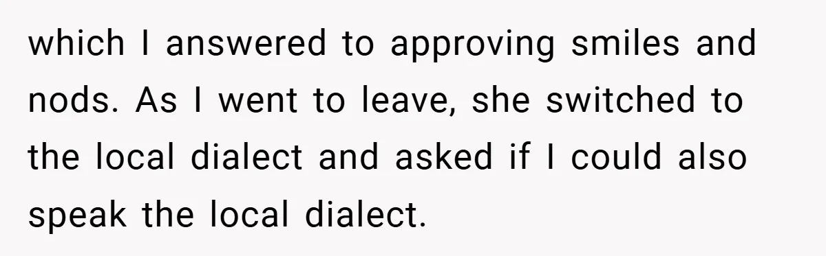 which I answered to approving smiles and nods. As I went to leave, she switched to the local dialect and asked if I could also speak the local dialect.